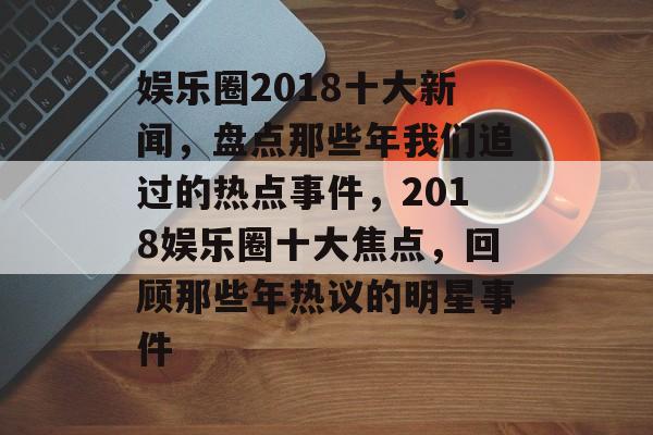 娱乐圈2018十大新闻,盘点那些年我们追过的热点事件,2018娱乐圈十大焦点,回顾那些年热议的明星事件 娱乐圈2018十大新闻,盘点那些年我们追过的热点事件,2018娱乐圈十大焦点,回顾那些年热议的明星事件