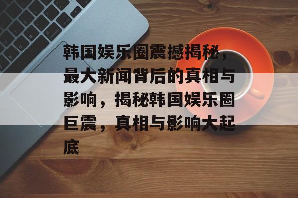 韩国娱乐圈震撼揭秘，最大新闻背后的真相与影响，揭秘韩国娱乐圈巨震，真相与影响大起底