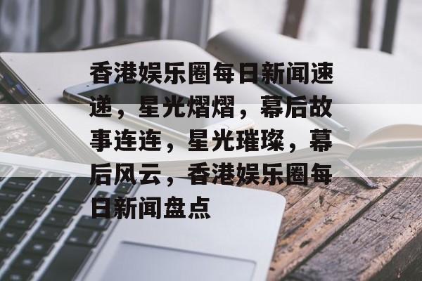 香港娱乐圈每日新闻速递，星光熠熠，幕后故事连连，星光璀璨，幕后风云，香港娱乐圈每日新闻盘点