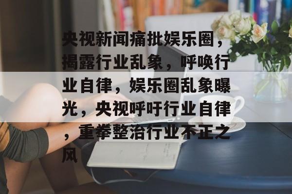 央视新闻痛批娱乐圈，揭露行业乱象，呼唤行业自律，娱乐圈乱象曝光，央视呼吁行业自律，重拳整治行业不正之风