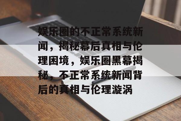 娱乐圈的不正常系统新闻，揭秘幕后真相与伦理困境，娱乐圈黑幕揭秘，不正常系统新闻背后的真相与伦理漩涡