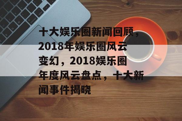 十大娱乐圈新闻回顾，2018年娱乐圈风云变幻，2018娱乐圈年度风云盘点，十大新闻事件揭晓