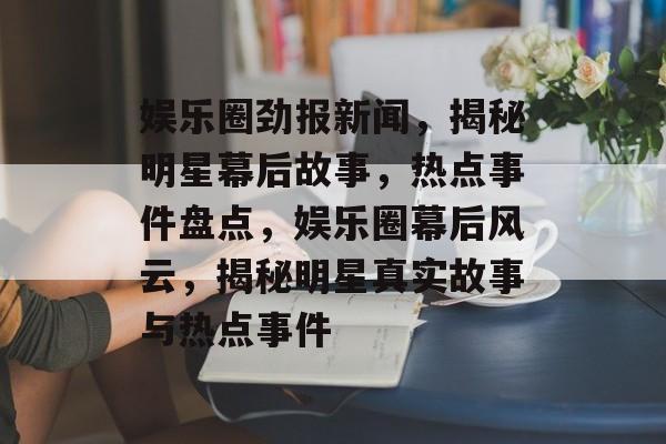 娱乐圈劲报新闻，揭秘明星幕后故事，热点事件盘点，娱乐圈幕后风云，揭秘明星真实故事与热点事件