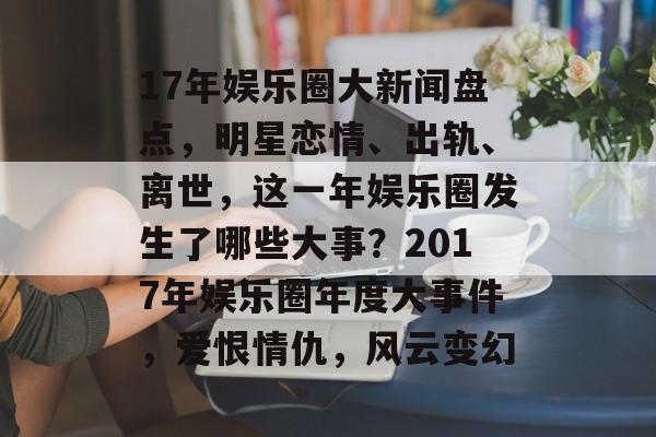 17年娱乐圈大新闻盘点，明星恋情、出轨、离世，这一年娱乐圈发生了哪些大事？2017年娱乐圈年度大事件，爱恨情仇，风云变幻