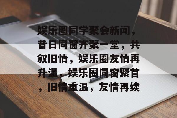 娱乐圈同学聚会新闻，昔日同窗齐聚一堂，共叙旧情，娱乐圈友情再升温，娱乐圈同窗聚首，旧情重温，友情再续