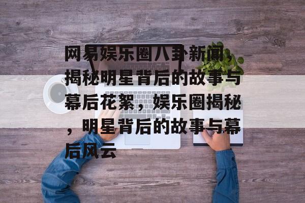 网易娱乐圈八卦新闻,揭秘明星背后的故事与幕后花絮,娱乐圈揭秘,明星背后的故事与幕后风云 网易娱乐圈八卦新闻,揭秘明星背后的故事与幕后花絮,娱乐圈揭秘,明星背后的故事与幕后风云