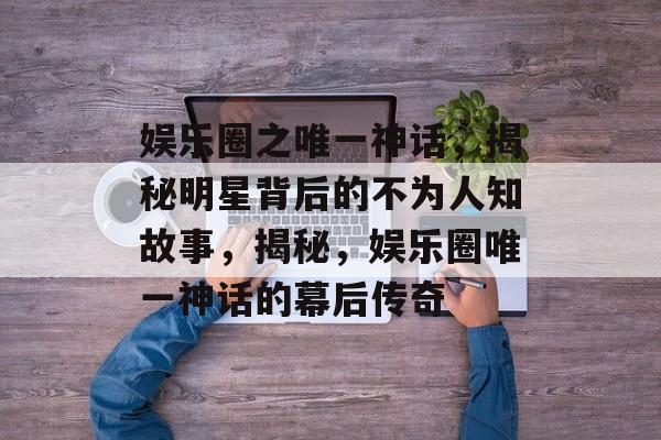 娱乐圈之唯一神话，揭秘明星背后的不为人知故事，揭秘，娱乐圈唯一神话的幕后传奇