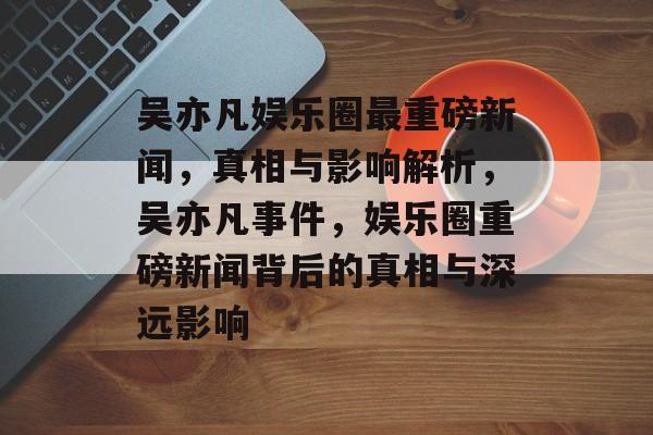 吴亦凡娱乐圈最重磅新闻,真相与影响解析,吴亦凡事件,娱乐圈重磅新闻背后的真相与深远影响 吴亦凡娱乐圈最重磅新闻,真相与影响解析,吴亦凡事件,娱乐圈重磅新闻背后的真相与深远影响