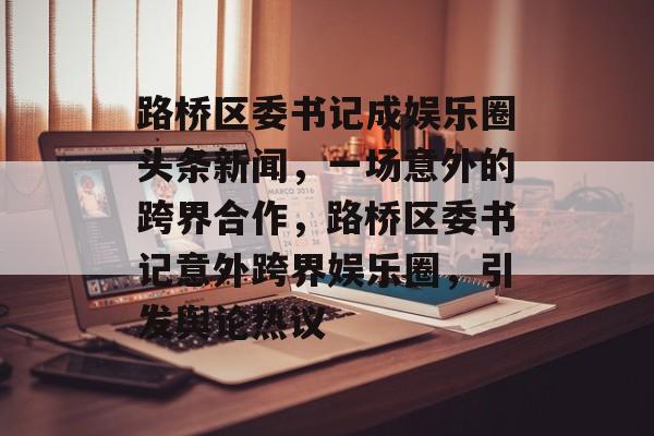 路桥区委书记成娱乐圈头条新闻，一场意外的跨界合作，路桥区委书记意外跨界娱乐圈，引发舆论热议