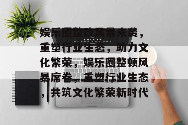 娱乐圈整改风暴来袭,重塑行业生态,助力文化繁荣,娱乐圈整顿风暴席卷,重塑行业生态,共筑文化繁荣新时代 娱乐圈整改风暴来袭,重塑行业生态,助力文化繁荣,娱乐圈整顿风暴席卷,重塑行业生态,共筑文化繁荣新时代