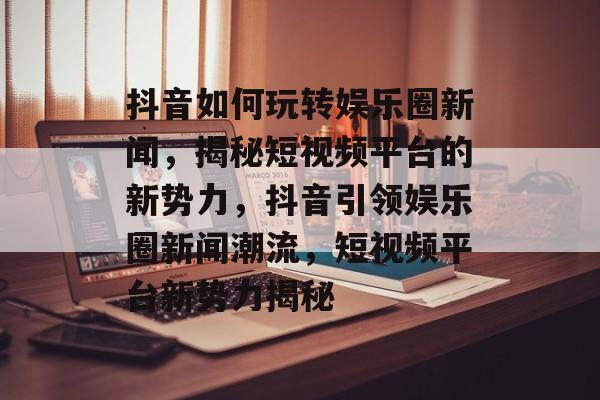 抖音如何玩转娱乐圈新闻，揭秘短视频平台的新势力，抖音引领娱乐圈新闻潮流，短视频平台新势力揭秘