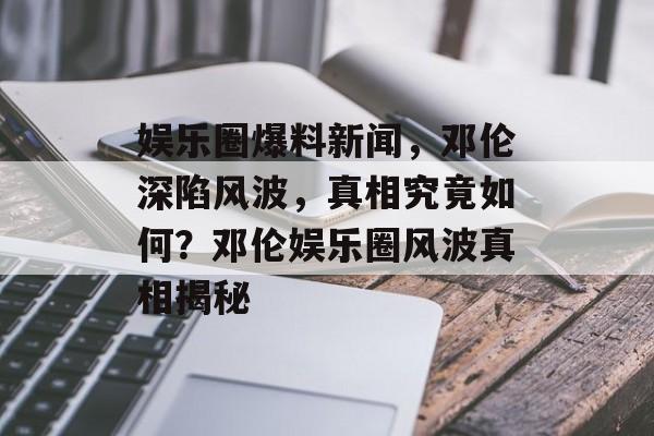 娱乐圈爆料新闻,邓伦深陷风波,真相究竟如何?邓伦娱乐圈风波真相揭秘 娱乐圈爆料新闻,邓伦深陷风波,真相究竟如何?邓伦娱乐圈风波真相揭秘
