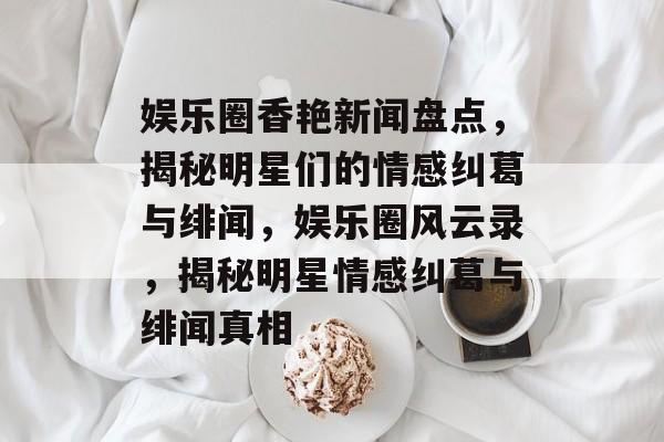 娱乐圈香艳新闻盘点，揭秘明星们的情感纠葛与绯闻，娱乐圈风云录，揭秘明星情感纠葛与绯闻真相