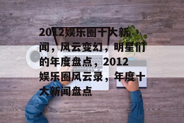 2012娱乐圈十大新闻，风云变幻，明星们的年度盘点，2012娱乐圈风云录，年度十大新闻盘点