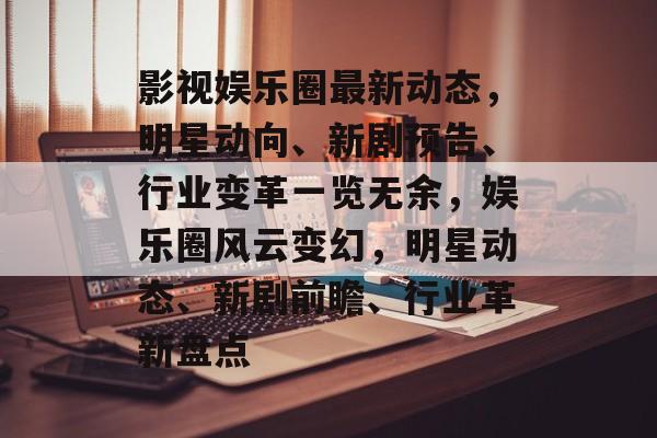 影视娱乐圈最新动态，明星动向、新剧预告、行业变革一览无余，娱乐圈风云变幻，明星动态、新剧前瞻、行业革新盘点