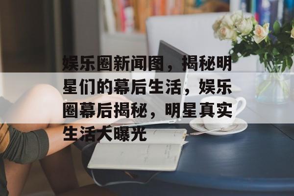 娱乐圈新闻图，揭秘明星们的幕后生活，娱乐圈幕后揭秘，明星真实生活大曝光