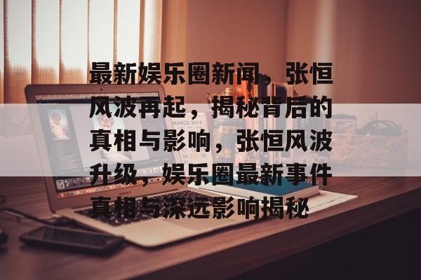 最新娱乐圈新闻，张恒风波再起，揭秘背后的真相与影响，张恒风波升级，娱乐圈最新事件真相与深远影响揭秘