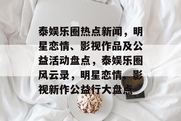 泰娱乐圈热点新闻，明星恋情、影视作品及公益活动盘点，泰娱乐圈风云录，明星恋情、影视新作公益行大盘点