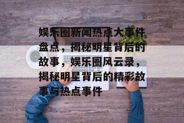 娱乐圈新闻热点大事件盘点，揭秘明星背后的故事，娱乐圈风云录，揭秘明星背后的精彩故事与热点事件