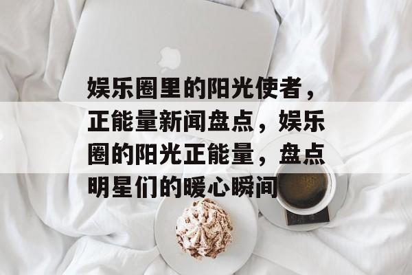 娱乐圈里的阳光使者,正能量新闻盘点,娱乐圈的阳光正能量,盘点明星们的暖心瞬间 娱乐圈里的阳光使者,正能量新闻盘点,娱乐圈的阳光正能量,盘点明星们的暖心瞬间