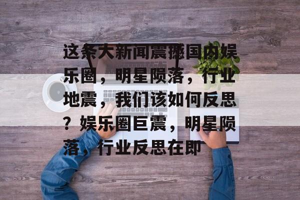 这条大新闻震撼国内娱乐圈，明星陨落，行业地震，我们该如何反思？娱乐圈巨震，明星陨落，行业反思在即