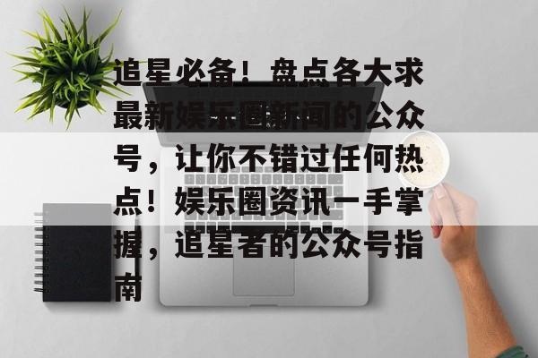 追星必备！盘点各大求最新娱乐圈新闻的公众号，让你不错过任何热点！娱乐圈资讯一手掌握，追星者的公众号指南