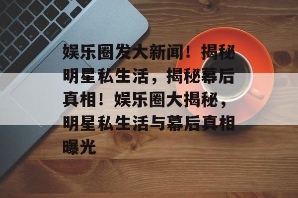 娱乐圈发大新闻！揭秘明星私生活，揭秘幕后真相！娱乐圈大揭秘，明星私生活与幕后真相曝光