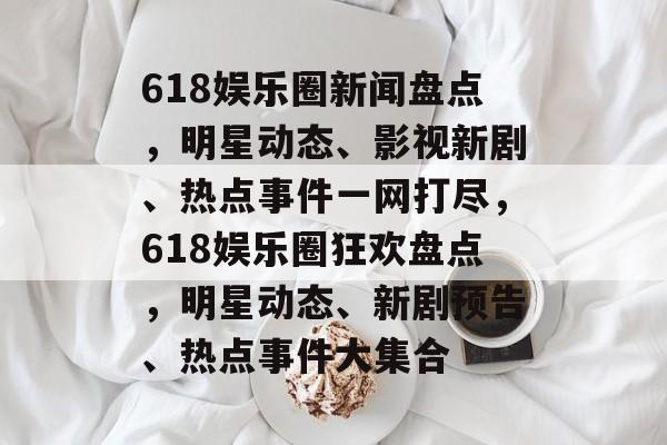 618娱乐圈新闻盘点，明星动态、影视新剧、热点事件一网打尽，618娱乐圈狂欢盘点，明星动态、新剧预告、热点事件大集合