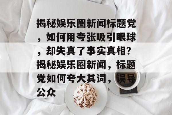 揭秘娱乐圈新闻标题党，如何用夸张吸引眼球，却失真了事实真相？揭秘娱乐圈新闻，标题党如何夸大其词，误导公众