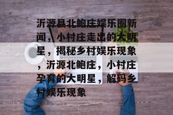 沂源县北鲍庄娱乐圈新闻，小村庄走出的大明星，揭秘乡村娱乐现象，沂源北鲍庄，小村庄孕育的大明星，解码乡村娱乐现象