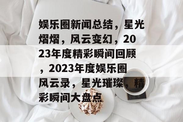 娱乐圈新闻总结，星光熠熠，风云变幻，2023年度精彩瞬间回顾，2023年度娱乐圈风云录，星光璀璨，精彩瞬间大盘点