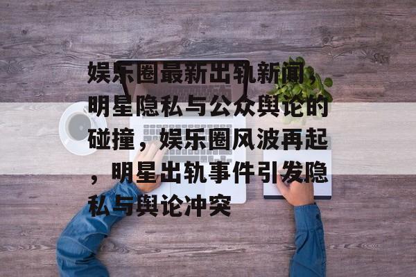 娱乐圈最新出轨新闻，明星隐私与公众舆论的碰撞，娱乐圈风波再起，明星出轨事件引发隐私与舆论冲突