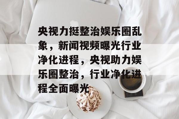 央视力挺整治娱乐圈乱象，新闻视频曝光行业净化进程，央视助力娱乐圈整治，行业净化进程全面曝光