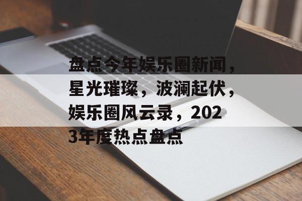 盘点今年娱乐圈新闻,星光璀璨,波澜起伏,娱乐圈风云录,2023年度热点盘点 盘点今年娱乐圈新闻,星光璀璨,波澜起伏,娱乐圈风云录,2023年度热点盘点