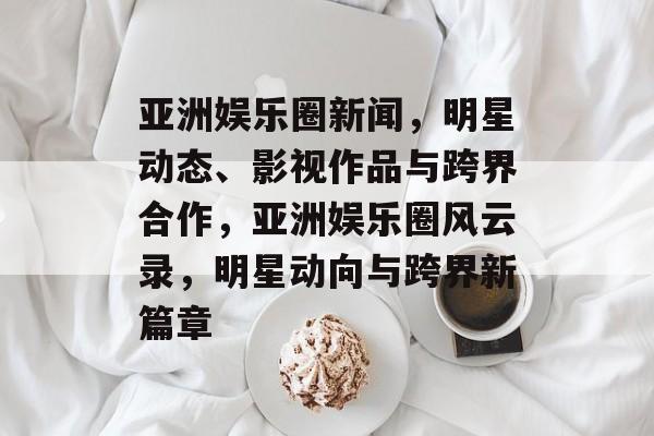 亚洲娱乐圈新闻，明星动态、影视作品与跨界合作，亚洲娱乐圈风云录，明星动向与跨界新篇章