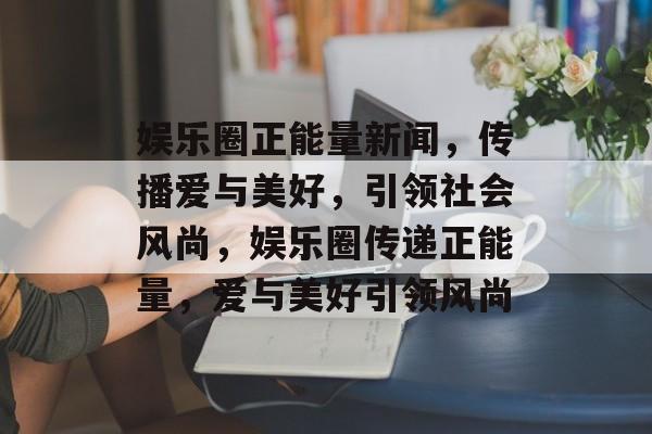 娱乐圈正能量新闻，传播爱与美好，引领社会风尚，娱乐圈传递正能量，爱与美好引领风尚