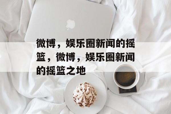 微博,娱乐圈新闻的摇篮,微博,娱乐圈新闻的摇篮之地 微博,娱乐圈新闻的摇篮,微博,娱乐圈新闻的摇篮之地
