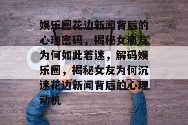 娱乐圈花边新闻背后的心理密码，揭秘女朋友为何如此着迷，解码娱乐圈，揭秘女友为何沉迷花边新闻背后的心理动机