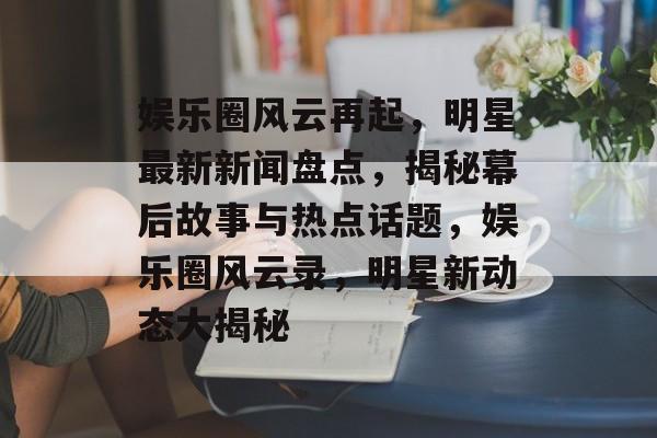 娱乐圈风云再起,明星最新新闻盘点,揭秘幕后故事与热点话题,娱乐圈风云录,明星新动态大揭秘 娱乐圈风云再起,明星最新新闻盘点,揭秘幕后故事与热点话题,娱乐圈风云录,明星新动态大揭秘