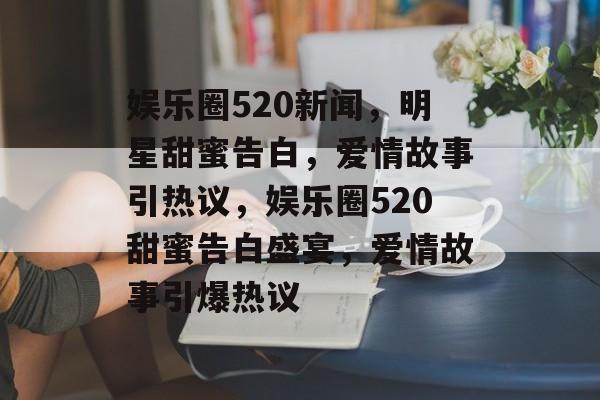 娱乐圈520新闻,明星甜蜜告白,爱情故事引热议,娱乐圈520甜蜜告白盛宴,爱情故事引爆热议 娱乐圈520新闻,明星甜蜜告白,爱情故事引热议,娱乐圈520甜蜜告白盛宴,爱情故事引爆热议