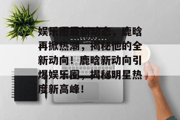 娱乐圈最新动态,鹿晗再掀热潮,揭秘他的全新动向!鹿晗新动向引爆娱乐圈,揭秘明星热度新高峰! 娱乐圈最新动态,鹿晗再掀热潮,揭秘他的全新动向!鹿晗新动向引爆娱乐圈,揭秘明星热度新高峰!