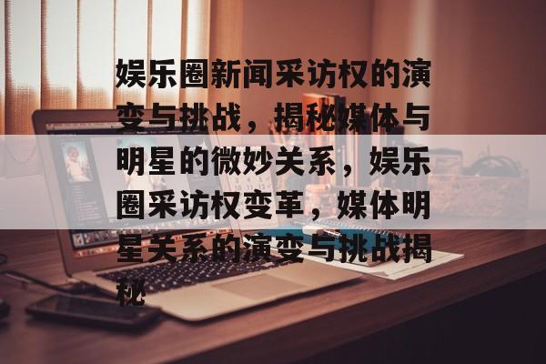 娱乐圈新闻采访权的演变与挑战,揭秘媒体与明星的微妙关系,娱乐圈采访权变革,媒体明星关系的演变与挑战揭秘 娱乐圈新闻采访权的演变与挑战,揭秘媒体与明星的微妙关系,娱乐圈采访权变革,媒体明星关系的演变与挑战揭秘