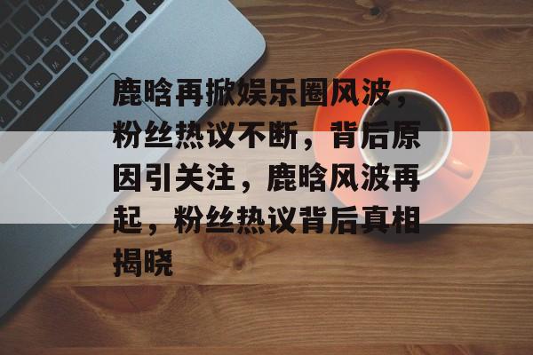 鹿晗再掀娱乐圈风波,粉丝热议不断,背后原因引关注,鹿晗风波再起,粉丝热议背后真相揭晓 鹿晗再掀娱乐圈风波,粉丝热议不断,背后原因引关注,鹿晗风波再起,粉丝热议背后真相揭晓