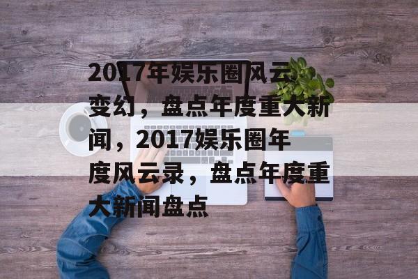 2017年娱乐圈风云变幻,盘点年度重大新闻,2017娱乐圈年度风云录,盘点年度重大新闻盘点 2017年娱乐圈风云变幻,盘点年度重大新闻,2017娱乐圈年度风云录,盘点年度重大新闻盘点