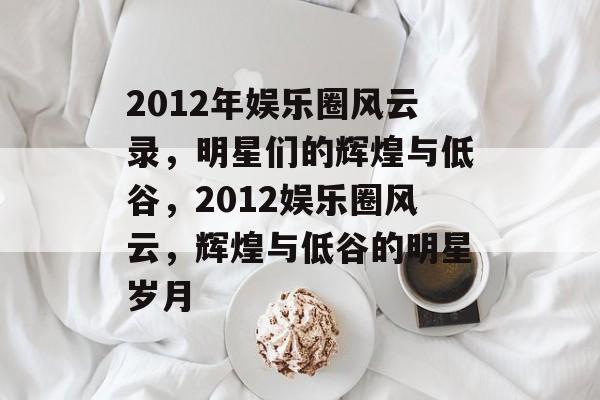 2012年娱乐圈风云录，明星们的辉煌与低谷，2012娱乐圈风云，辉煌与低谷的明星岁月