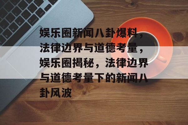 娱乐圈新闻八卦爆料，法律边界与道德考量，娱乐圈揭秘，法律边界与道德考量下的新闻八卦风波