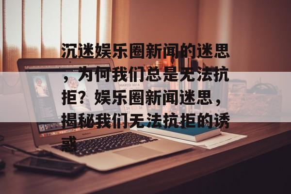沉迷娱乐圈新闻的迷思，为何我们总是无法抗拒？娱乐圈新闻迷思，揭秘我们无法抗拒的诱惑