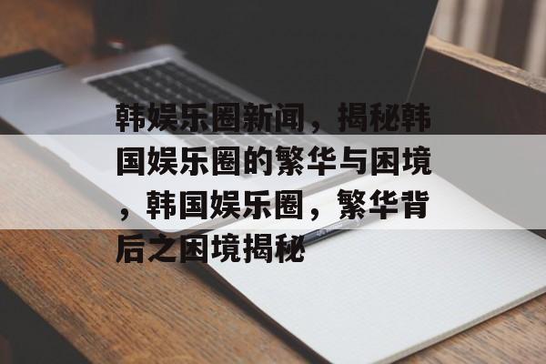 韩娱乐圈新闻，揭秘韩国娱乐圈的繁华与困境，韩国娱乐圈，繁华背后之困境揭秘