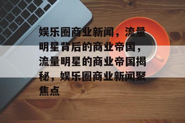 娱乐圈商业新闻，流量明星背后的商业帝国，流量明星的商业帝国揭秘，娱乐圈商业新闻聚焦点