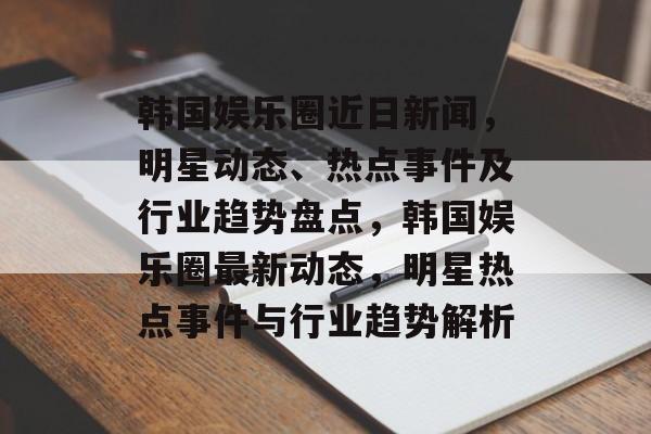 韩国娱乐圈近日新闻，明星动态、热点事件及行业趋势盘点，韩国娱乐圈最新动态，明星热点事件与行业趋势解析